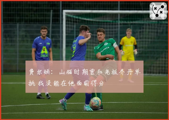 费尔顿：山猫时期曾和老板乔丹单挑 我没能在他面前得分
