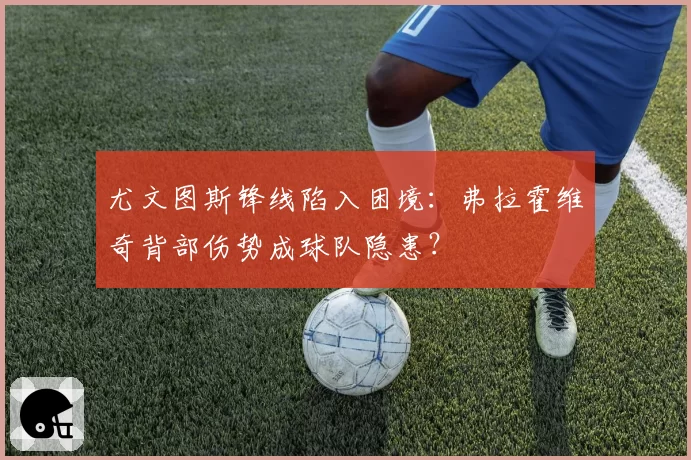 尤文图斯锋线陷入困境：弗拉霍维奇背部伤势成球队隐患？