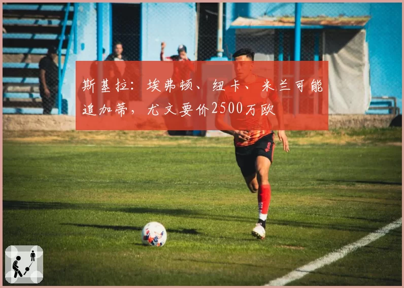 斯基拉：埃弗顿、纽卡、米兰可能追加蒂，尤文要价2500万欧