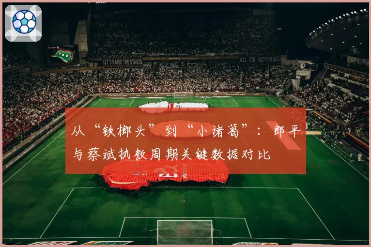 从“铁榔头”到“小诸葛”:郎平与蔡斌执教周期关键数据对比