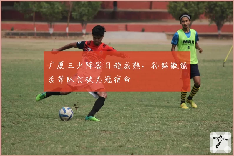 广厦三少阵容日趋成熟，孙铭徽能否带队打破无冠宿命