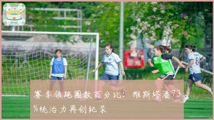 赛季领跑圈数百分比:维斯塔潘73%统治力再创纪录