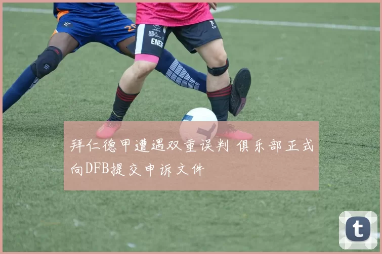 拜仁德甲遭遇双重误判 俱乐部正式向DFB提交申诉文件