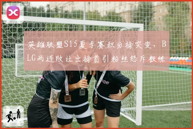 英雄联盟S15夏季赛积分榜突变，BLG两连败让出榜首引粉丝怒斥教练组