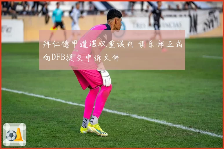 拜仁德甲遭遇双重误判 俱乐部正式向DFB提交申诉文件