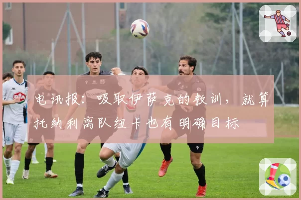 电讯报：吸取伊萨克的教训，就算托纳利离队纽卡也有明确目标