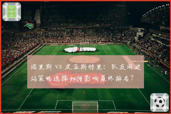 诺里斯 vs 皮亚斯特里：队友间进站策略选择如何影响最终排名？