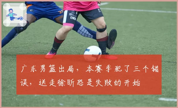 广东男篮出局，本赛季犯了三个错误，送走徐昕恐是失败的开始