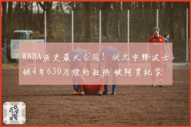 WNBA历史最大合同！状元中锋波士顿4年630万续约狂热 破阿贾纪录