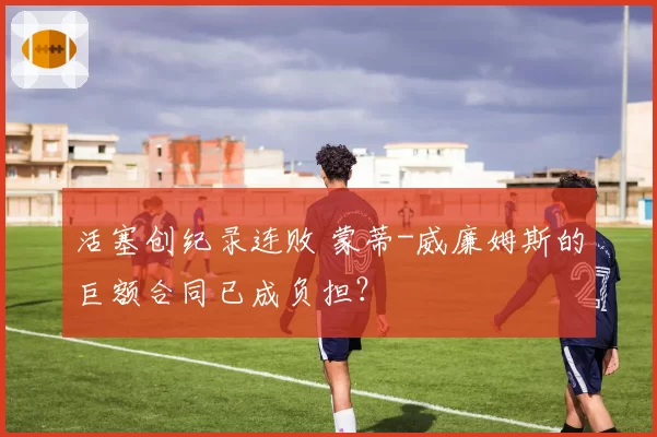 活塞创纪录连败 蒙蒂-威廉姆斯的巨额合同已成负担？