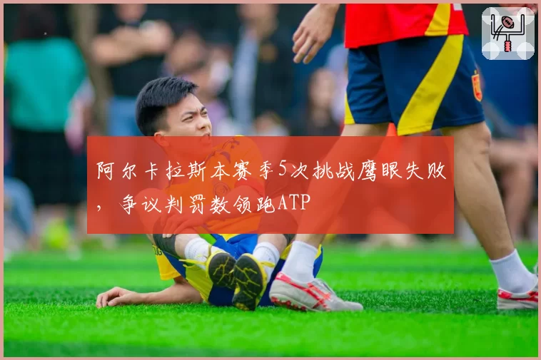 阿尔卡拉斯本赛季5次挑战鹰眼失败，争议判罚数领跑ATP
