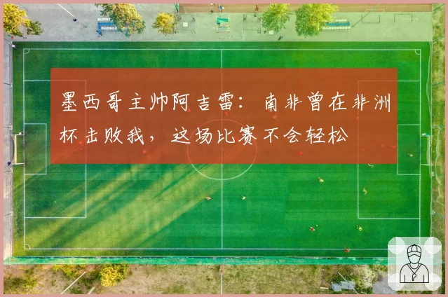 墨西哥主帅阿吉雷：南非曾在非洲杯击败我，这场比赛不会轻松