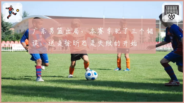广东男篮出局，本赛季犯了三个错误，送走徐昕恐是失败的开始