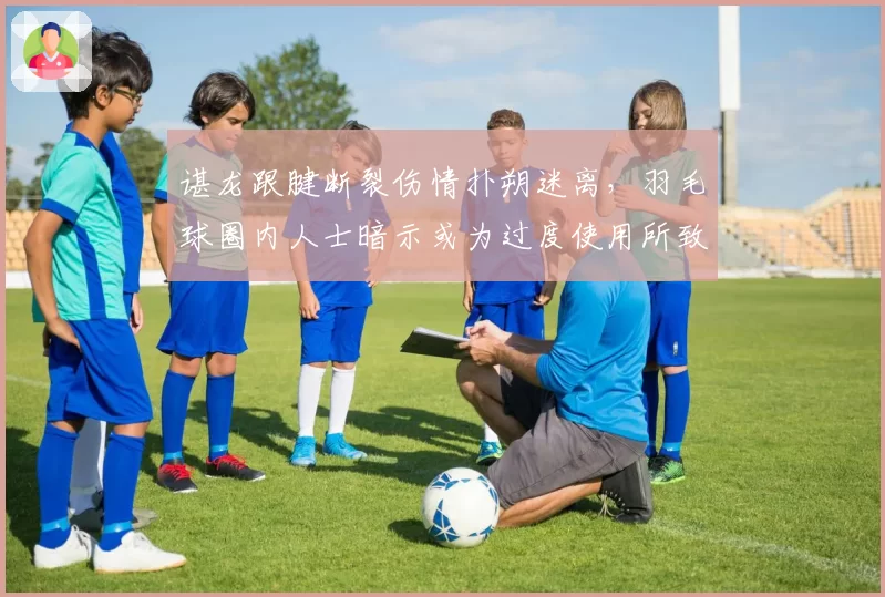 谌龙跟腱断裂伤情扑朔迷离,羽毛球圈内人士暗示或为过度使用所致