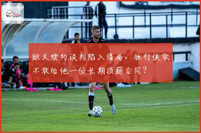 欧文续约谈判陷入僵局，独行侠敢不敢给他一份长期顶薪合同？