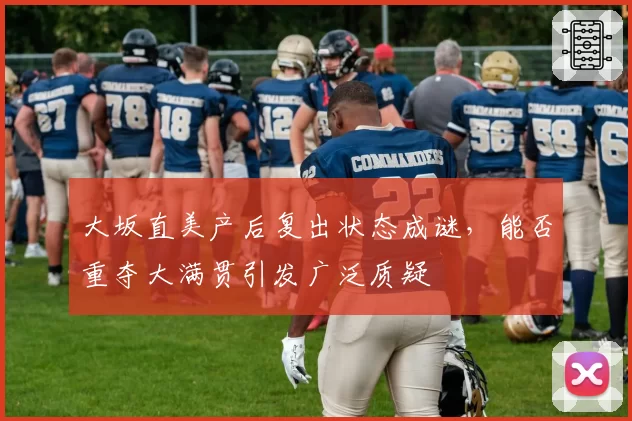 大坂直美产后复出状态成谜,能否重夺大满贯引发广泛质疑