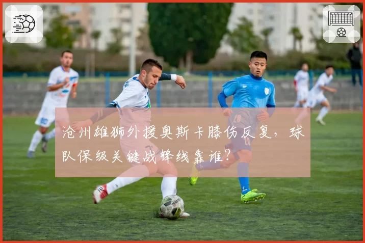 沧州雄狮外援奥斯卡膝伤反复，球队保级关键战锋线靠谁？