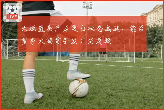 大坂直美产后复出状态成谜,能否重夺大满贯引发广泛质疑