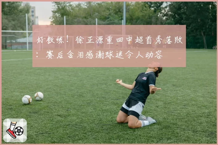好教练！徐正源重回中超首秀落败：赛后含泪感谢球迷令人动容