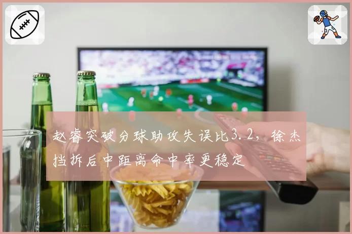 赵睿突破分球助攻失误比3.2,徐杰挡拆后中距离命中率更稳定