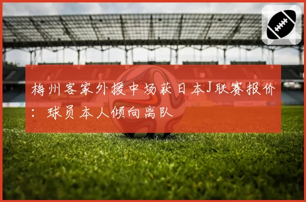 梅州客家外援中场获日本J联赛报价:球员本人倾向离队