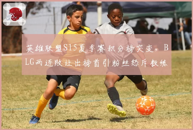 英雄联盟S15夏季赛积分榜突变，BLG两连败让出榜首引粉丝怒斥教练组