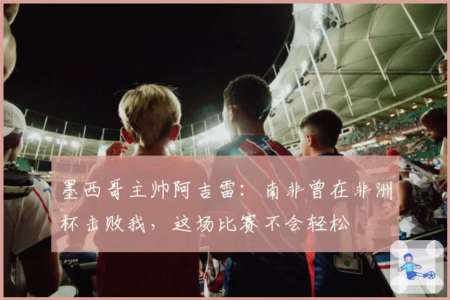 墨西哥主帅阿吉雷：南非曾在非洲杯击败我，这场比赛不会轻松