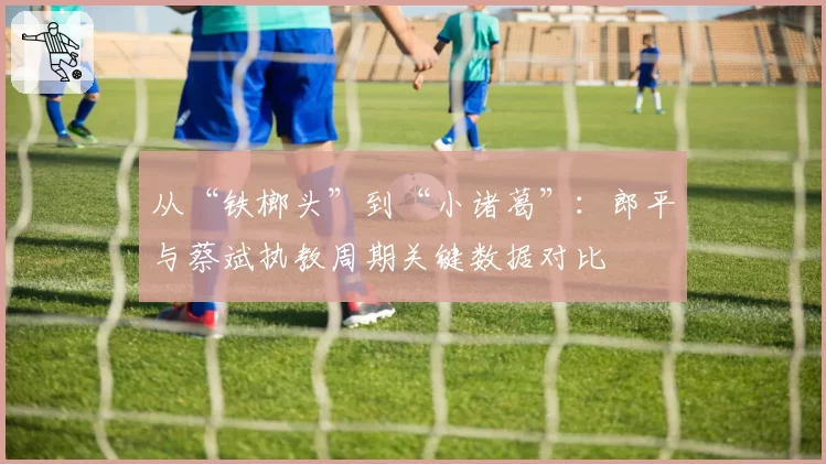 从“铁榔头”到“小诸葛”：郎平与蔡斌执教周期关键数据对比