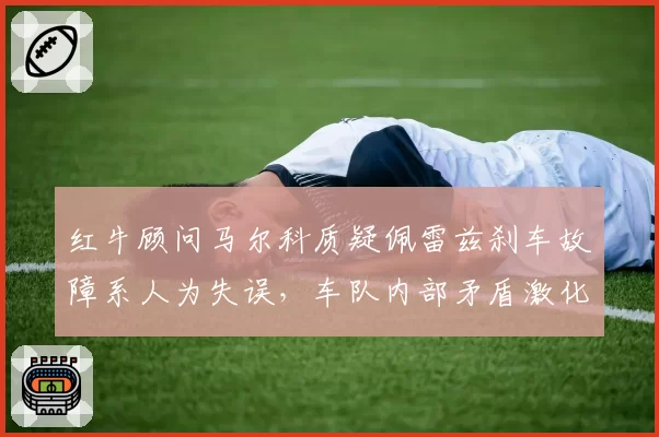 红牛顾问马尔科质疑佩雷兹刹车故障系人为失误，车队内部矛盾激化