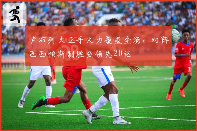 卢布列夫正手火力覆盖全场,对阵西西帕斯制胜分领先20记