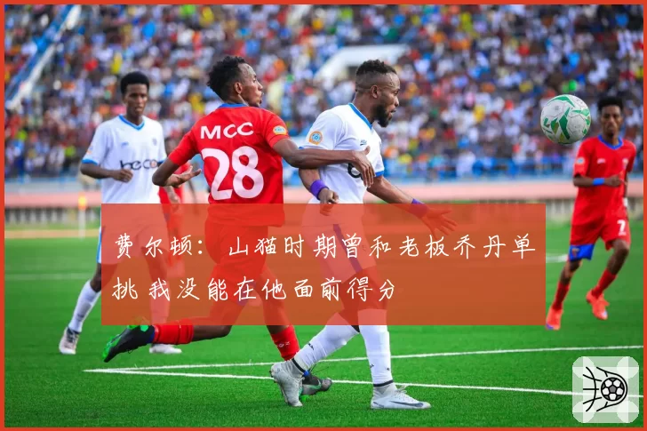 费尔顿：山猫时期曾和老板乔丹单挑 我没能在他面前得分