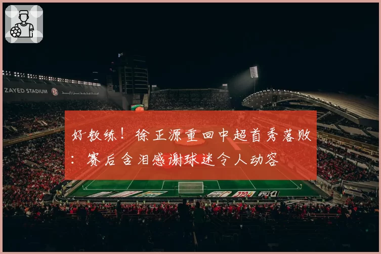 好教练！徐正源重回中超首秀落败：赛后含泪感谢球迷令人动容