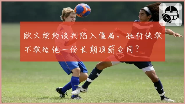 欧文续约谈判陷入僵局，独行侠敢不敢给他一份长期顶薪合同？