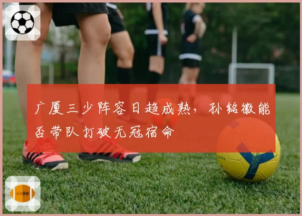 广厦三少阵容日趋成熟，孙铭徽能否带队打破无冠宿命
